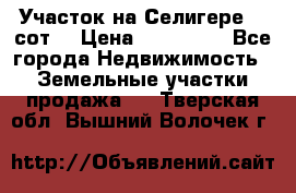 Участок на Селигере 10 сот. › Цена ­ 400 000 - Все города Недвижимость » Земельные участки продажа   . Тверская обл.,Вышний Волочек г.